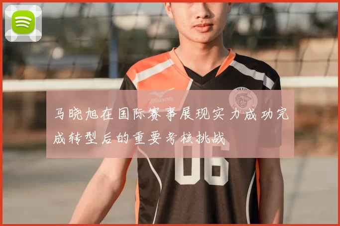 马晓旭在国际赛事展现实力成功完成转型后的重要考核挑战