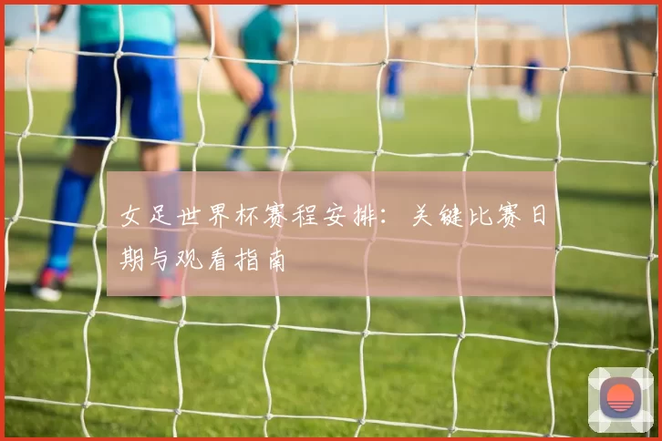 女足世界杯赛程安排：关键比赛日期与观看指南