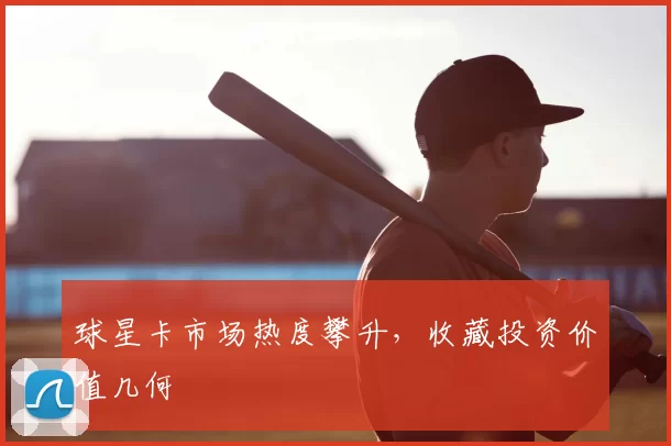 球星卡市场热度攀升，收藏投资价值几何