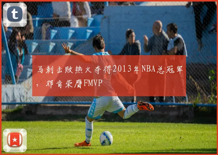 马刺击败热火夺得2013年NBA总冠军，邓肯荣膺FMVP