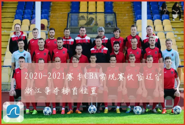 2020-2021赛季CBA常规赛收官辽宁浙江争夺榜首位置