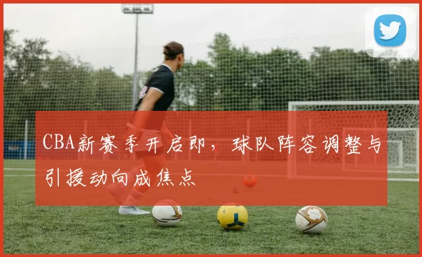 CBA新赛季开启即，球队阵容调整与引援动向成焦点