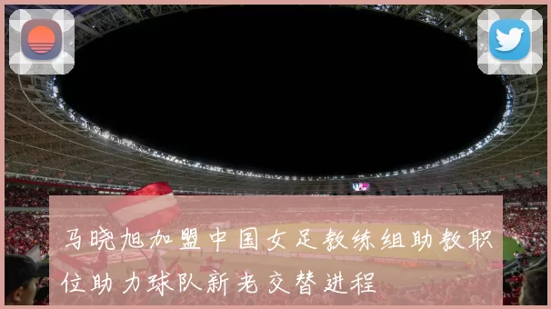 马晓旭加盟中国女足教练组助教职位助力球队新老交替进程