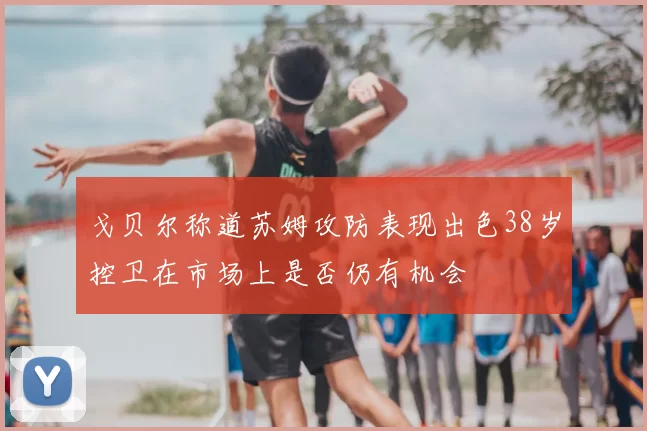 戈贝尔称道苏姆攻防表现出色38岁控卫在市场上是否仍有机会