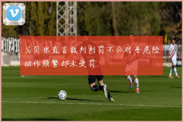 戈贝尔直言裁判判罚不公对手危险动作频繁却未受罚