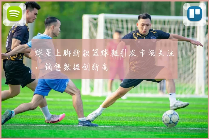 球星上脚新款篮球鞋引发市场关注,销售数据创新高