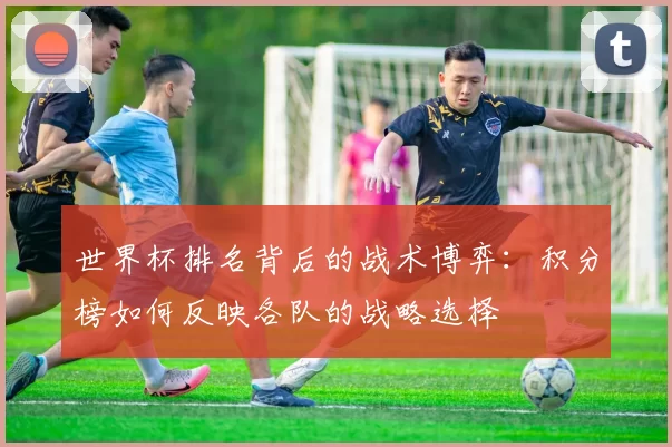 世界杯排名背后的战术博弈:积分榜如何反映各队的战略选择