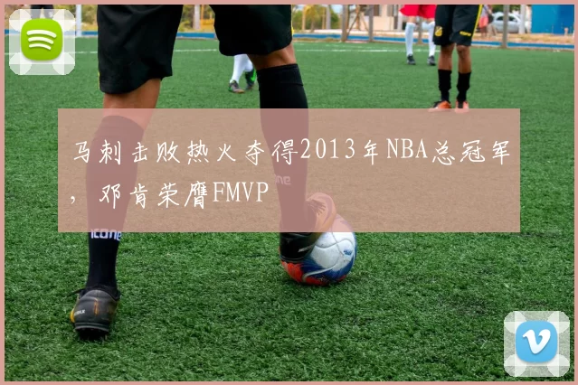 马刺击败热火夺得2013年NBA总冠军，邓肯荣膺FMVP